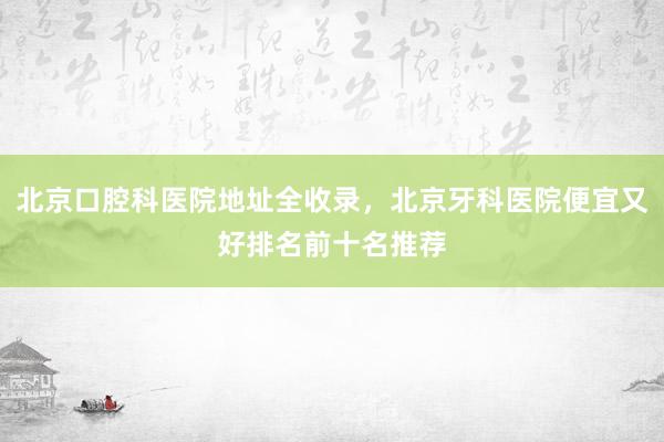 北京口腔科医院地址全收录，北京牙科医院便宜又好排名前十名推荐