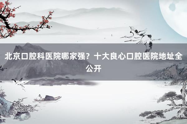 北京口腔科医院哪家强？十大良心口腔医院地址全公开
