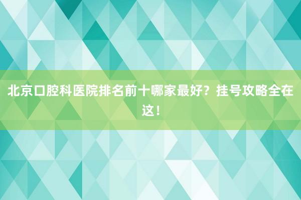 北京口腔科医院排名前十哪家最好？挂号攻略全在这！