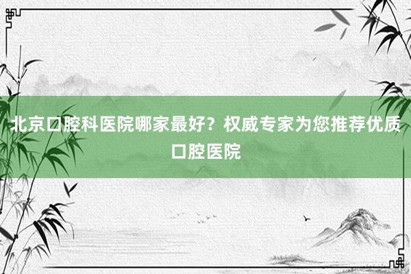 北京口腔科医院哪家最好？权威专家为您推荐优质口腔医院