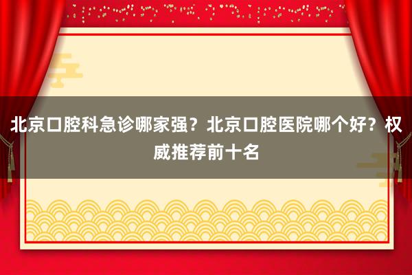 北京口腔科急诊哪家强？北京口腔医院哪个好？权威推荐前十名