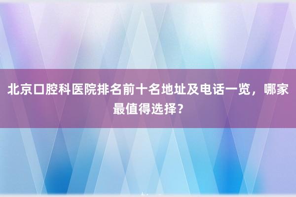 北京口腔科医院排名前十名地址及电话一览，哪家最值得选择？