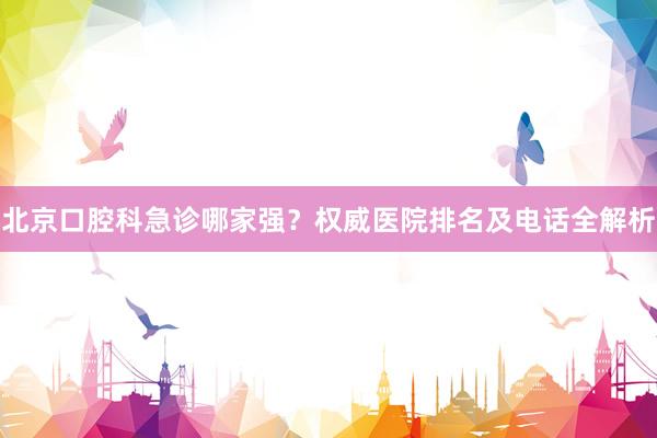北京口腔科急诊哪家强？权威医院排名及电话全解析