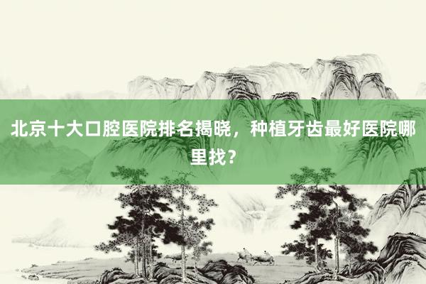 北京十大口腔医院排名揭晓，种植牙齿最好医院哪里找？