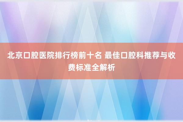 北京口腔医院排行榜前十名 最佳口腔科推荐与收费标准全解析