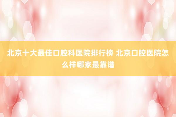 北京十大最佳口腔科医院排行榜 北京口腔医院怎么样哪家最靠谱