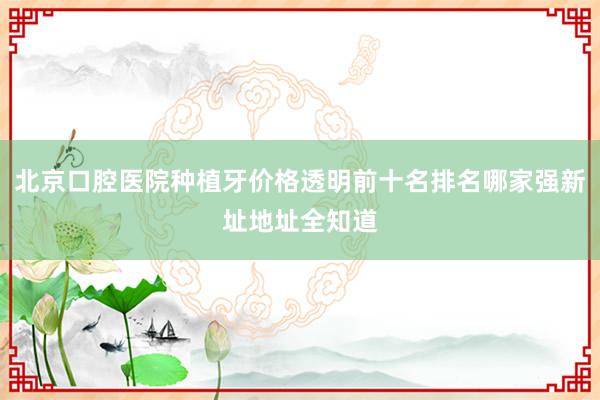 北京口腔医院种植牙价格透明前十名排名哪家强新址地址全知道
