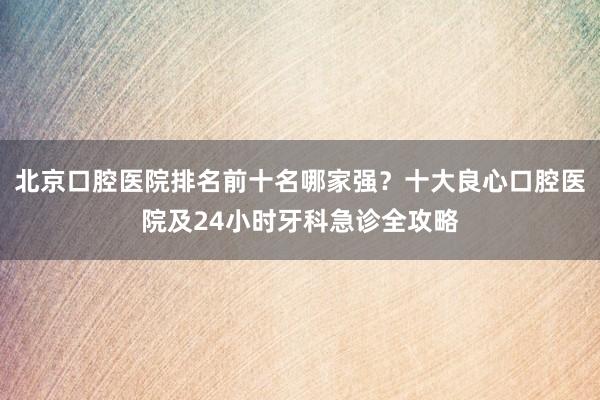 北京口腔医院排名前十名哪家强？十大良心口腔医院及24小时牙科急诊全攻略