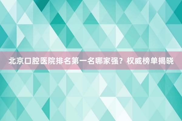 北京口腔医院排名第一名哪家强？权威榜单揭晓