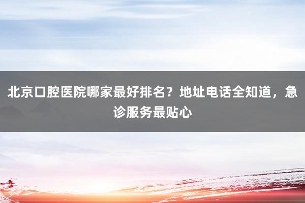 北京口腔医院哪家最好排名？地址电话全知道，急诊服务最贴心