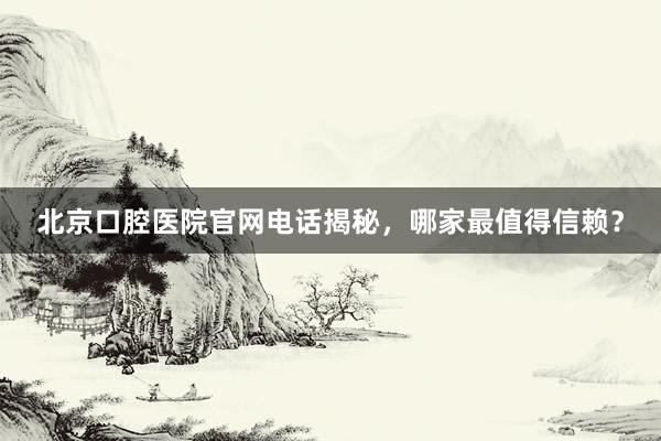 北京口腔医院官网电话揭秘，哪家最值得信赖？