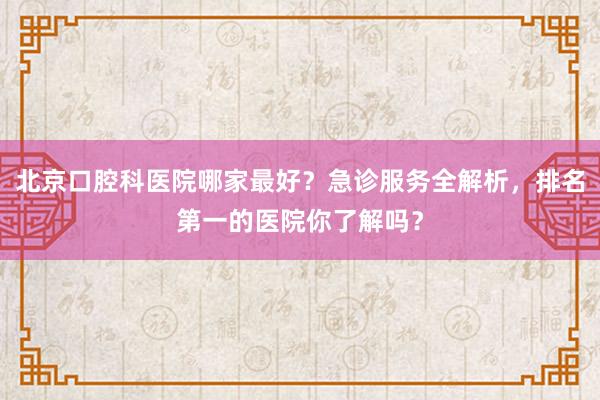 北京口腔科医院哪家最好？急诊服务全解析，排名第一的医院你了解吗？