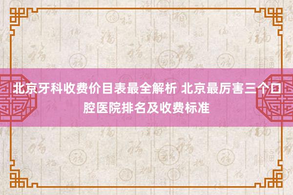 北京牙科收费价目表最全解析 北京最厉害三个口腔医院排名及收费标准