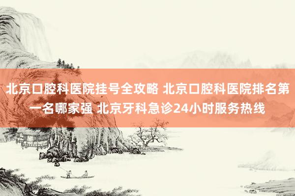 北京口腔科医院挂号全攻略 北京口腔科医院排名第一名哪家强 北京牙科急诊24小时服务热线