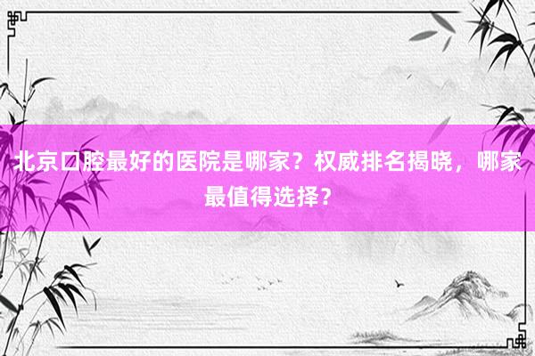 北京口腔最好的医院是哪家？权威排名揭晓，哪家最值得选择？
