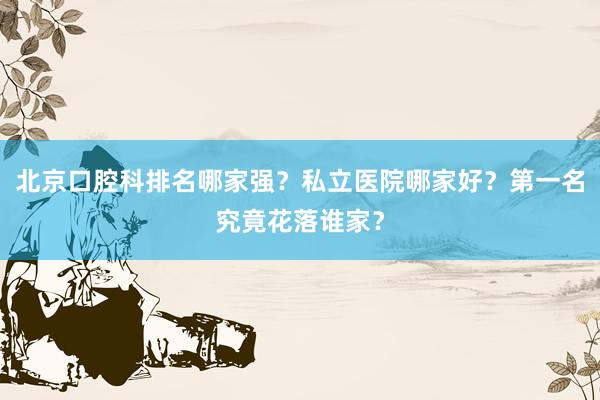 北京口腔科排名哪家强？私立医院哪家好？第一名究竟花落谁家？