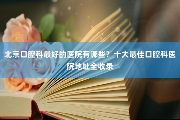北京口腔科最好的医院有哪些？十大最佳口腔科医院地址全收录