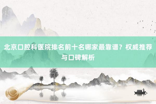 北京口腔科医院排名前十名哪家最靠谱？权威推荐与口碑解析