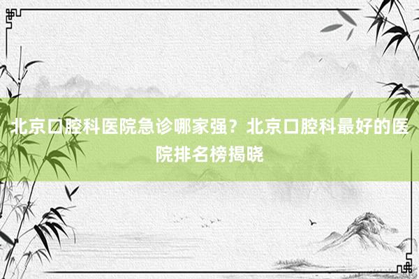 北京口腔科医院急诊哪家强？北京口腔科最好的医院排名榜揭晓