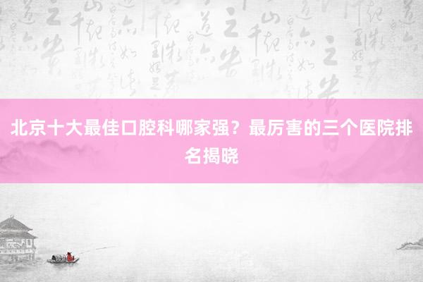 北京十大最佳口腔科哪家强？最厉害的三个医院排名揭晓