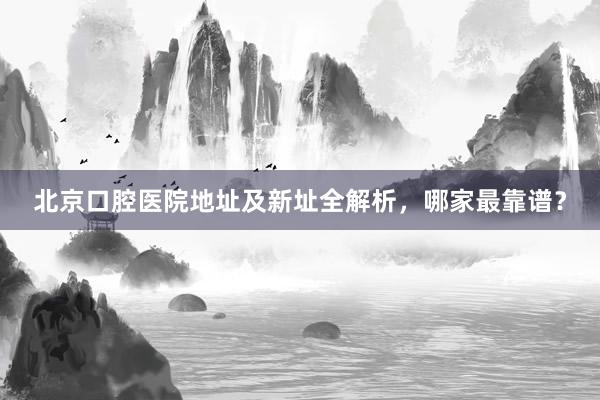 北京口腔医院地址及新址全解析，哪家最靠谱？