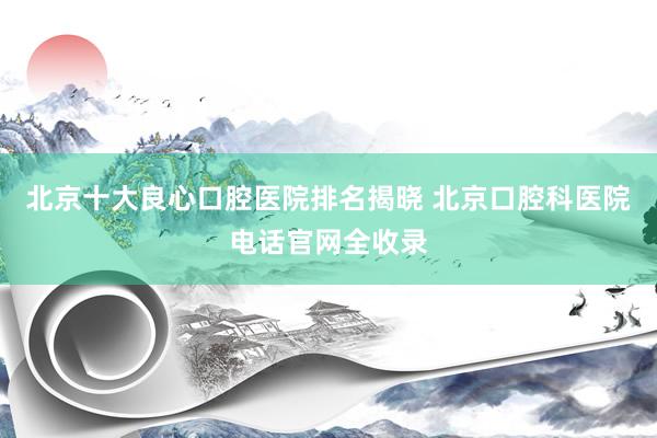 北京十大良心口腔医院排名揭晓 北京口腔科医院电话官网全收录