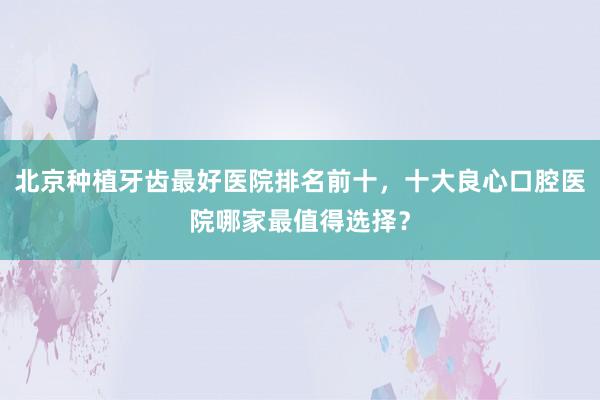 北京种植牙齿最好医院排名前十，十大良心口腔医院哪家最值得选择？