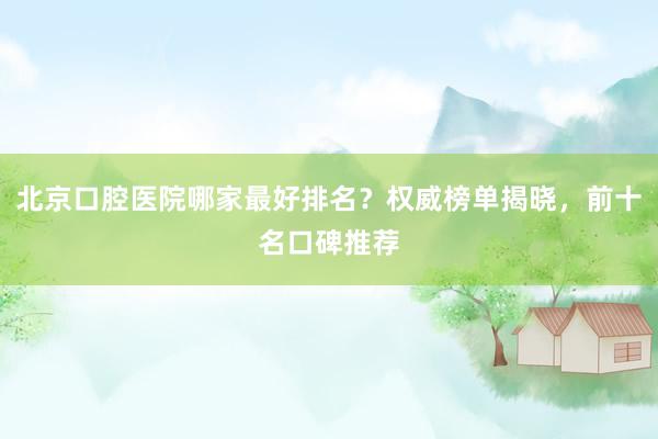 北京口腔医院哪家最好排名？权威榜单揭晓，前十名口碑推荐