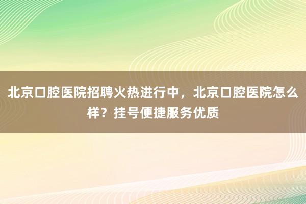 北京口腔医院招聘火热进行中，北京口腔医院怎么样？挂号便捷服务优质