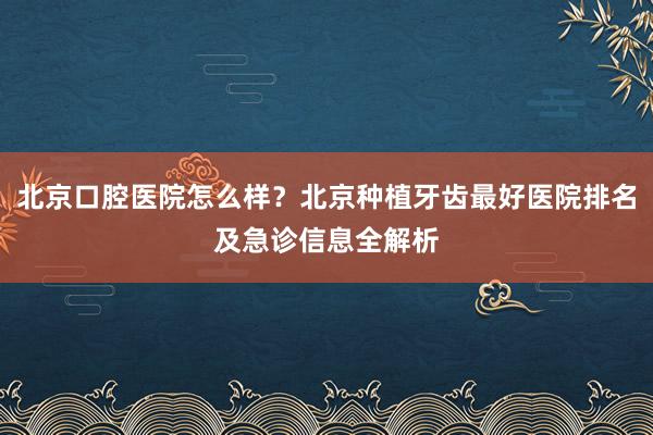 北京口腔医院怎么样？北京种植牙齿最好医院排名及急诊信息全解析