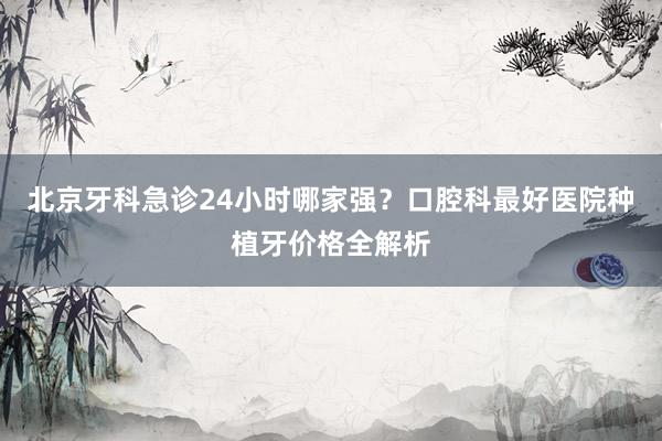 北京牙科急诊24小时哪家强？口腔科最好医院种植牙价格全解析
