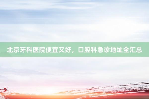 北京牙科医院便宜又好，口腔科急诊地址全汇总