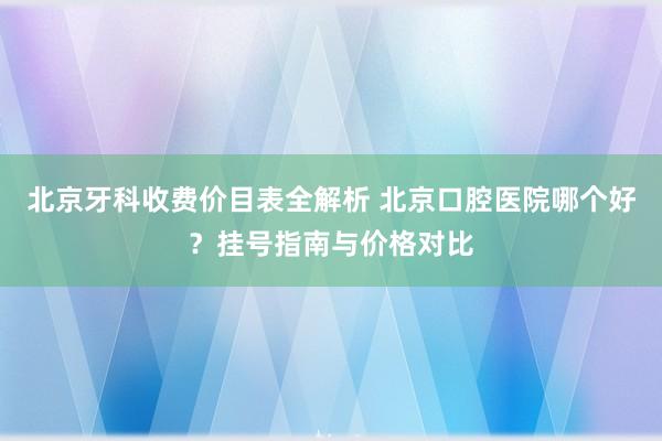 北京牙科收费价目表全解析 北京口腔医院哪个好？挂号指南与价格对比