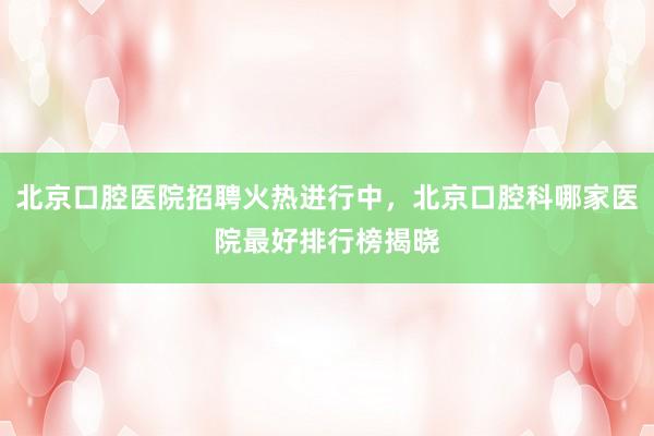 北京口腔医院招聘火热进行中，北京口腔科哪家医院最好排行榜揭晓