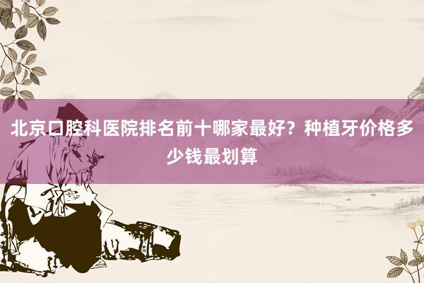北京口腔科医院排名前十哪家最好？种植牙价格多少钱最划算