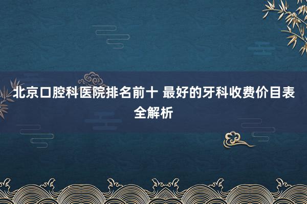 北京口腔科医院排名前十 最好的牙科收费价目表全解析