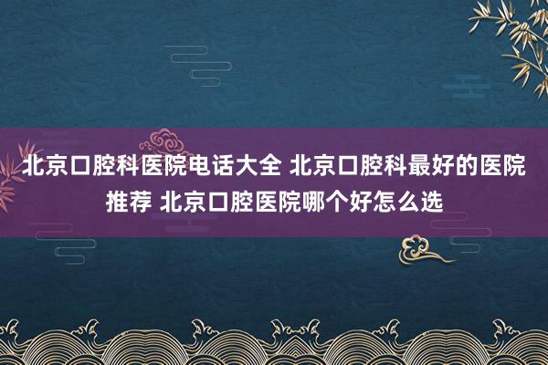 北京口腔科医院电话大全 北京口腔科最好的医院推荐 北京口腔医院哪个好怎么选