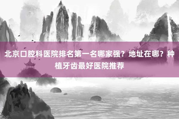 北京口腔科医院排名第一名哪家强？地址在哪？种植牙齿最好医院推荐