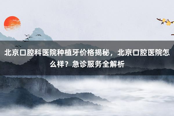 北京口腔科医院种植牙价格揭秘，北京口腔医院怎么样？急诊服务全解析