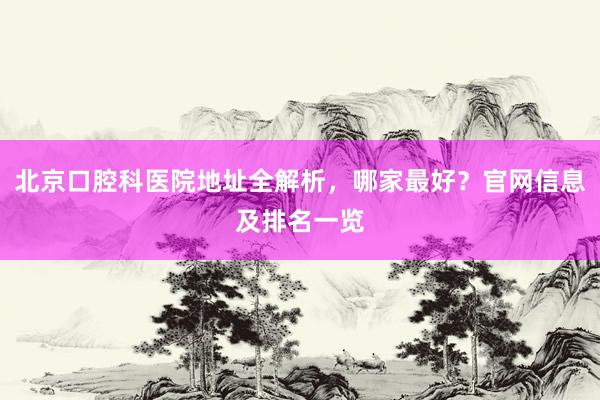 北京口腔科医院地址全解析，哪家最好？官网信息及排名一览