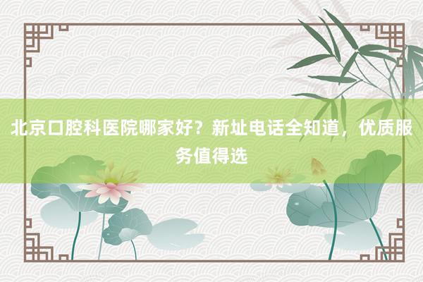 北京口腔科医院哪家好？新址电话全知道，优质服务值得选