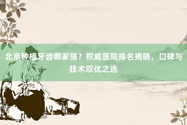 北京种植牙齿哪家强？权威医院排名揭晓，口碑与技术双优之选
