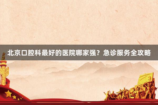 北京口腔科最好的医院哪家强？急诊服务全攻略