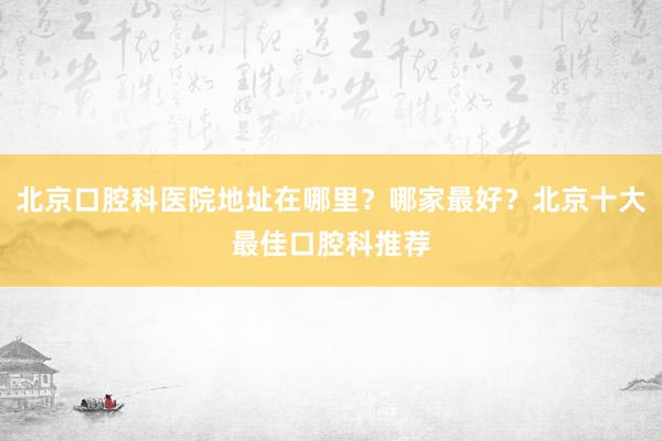 北京口腔科医院地址在哪里？哪家最好？北京十大最佳口腔科推荐