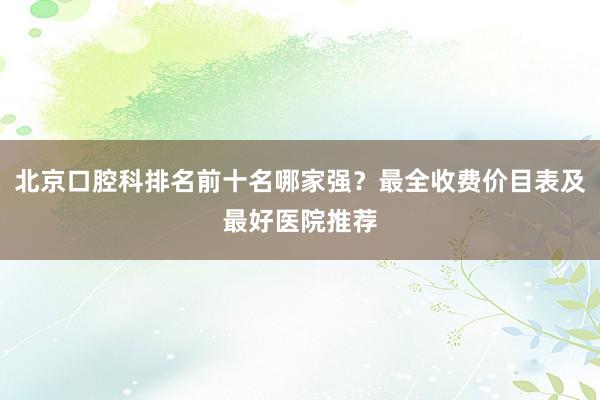 北京口腔科排名前十名哪家强？最全收费价目表及最好医院推荐