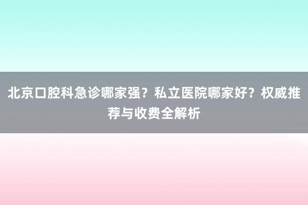 北京口腔科急诊哪家强？私立医院哪家好？权威推荐与收费全解析
