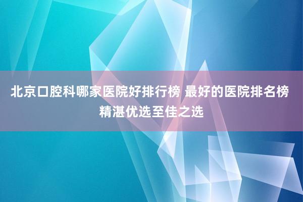 北京口腔科哪家医院好排行榜 最好的医院排名榜 精湛优选至佳之选