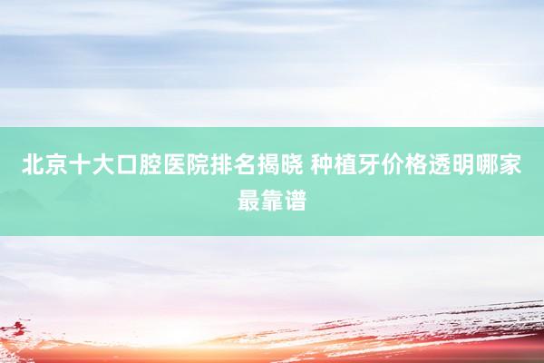 北京十大口腔医院排名揭晓 种植牙价格透明哪家最靠谱