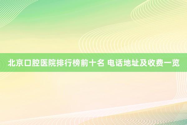 北京口腔医院排行榜前十名 电话地址及收费一览