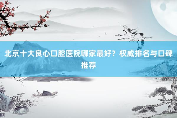 北京十大良心口腔医院哪家最好？权威排名与口碑推荐